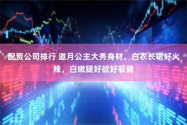 配资公司排行 邀月公主大秀身材，白衣长裙好火辣，白嫩腿好欲好吸睛