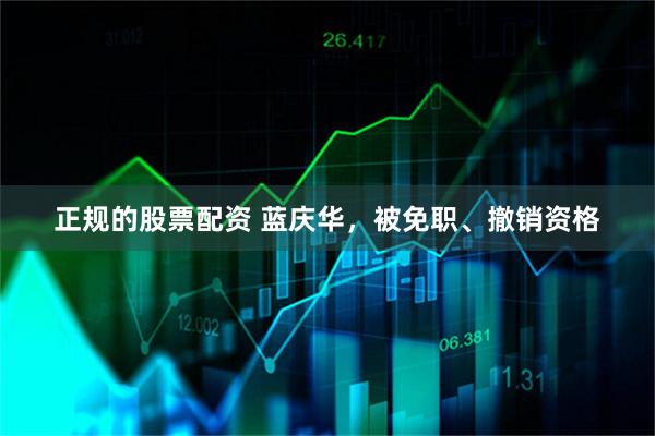 正规的股票配资 蓝庆华，被免职、撤销资格