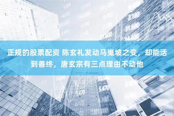 正规的股票配资 陈玄礼发动马嵬坡之变，却能活到善终，唐玄宗有三点理由不动他