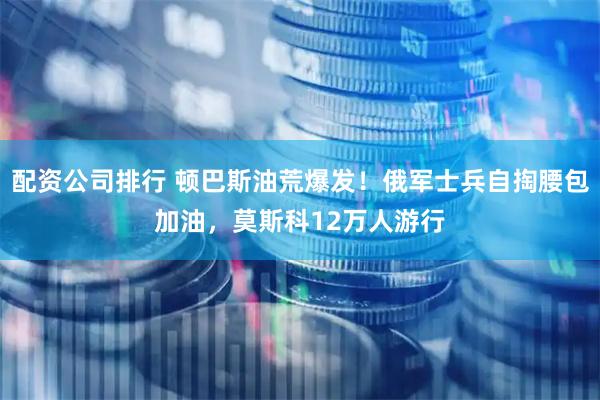 配资公司排行 顿巴斯油荒爆发！俄军士兵自掏腰包加油，莫斯科12万人游行
