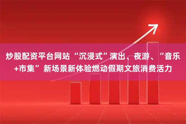 炒股配资平台网站 “沉浸式”演出、夜游、“音乐+市集” 新场景新体验燃动假期文旅消费活力