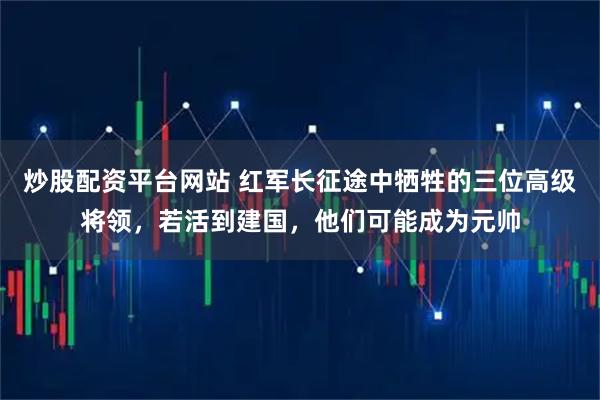 炒股配资平台网站 红军长征途中牺牲的三位高级将领，若活到建国，他们可能成为元帅