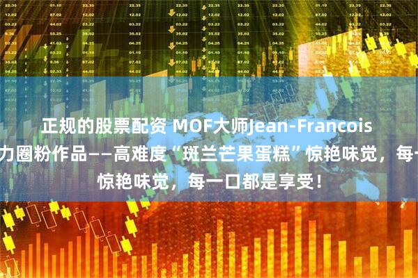 正规的股票配资 MOF大师Jean-Francois Arnaud 的实力圈粉作品——高难度“斑兰芒果蛋糕”惊艳味觉，每一口都是享受！