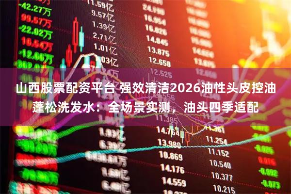 山西股票配资平台 强效清洁2026油性头皮控油蓬松洗发水：全场景实测，油头四季适配