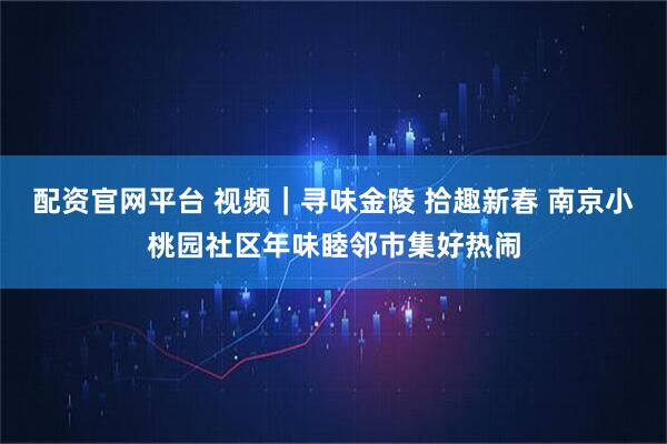 配资官网平台 视频｜寻味金陵 拾趣新春 南京小桃园社区年味睦邻市集好热闹