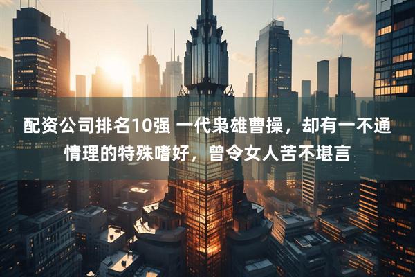 配资公司排名10强 一代枭雄曹操，却有一不通情理的特殊嗜好，曾令女人苦不堪言