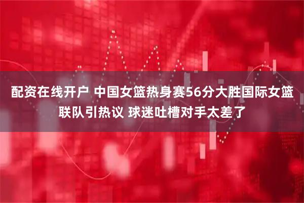 配资在线开户 中国女篮热身赛56分大胜国际女篮联队引热议 球迷吐槽对手太差了