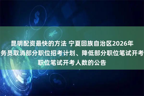 昆明配资最快的方法 宁夏回族自治区2026年考试录用公务员取消部分职位招考计划、降低部分职位笔试开考人数的公告