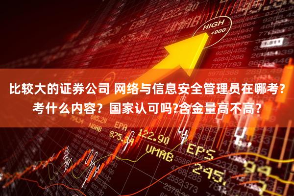 比较大的证券公司 网络与信息安全管理员在哪考?考什么内容？国家认可吗?含金量高不高？