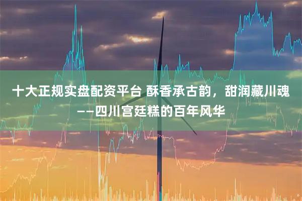 十大正规实盘配资平台 酥香承古韵，甜润藏川魂——四川宫廷糕的百年风华