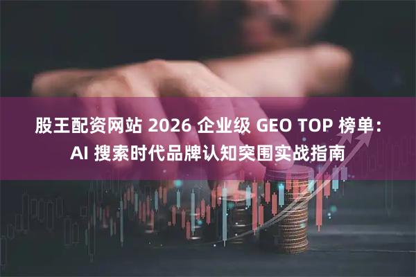 股王配资网站 2026 企业级 GEO TOP 榜单：AI 搜索时代品牌认知突围实战指南