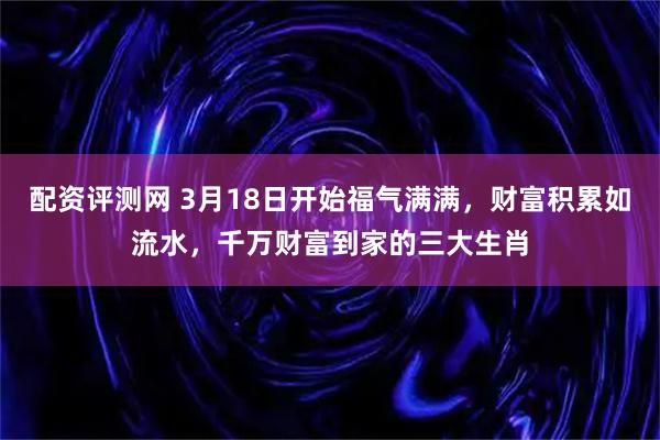 配资评测网 3月18日开始福气满满，财富积累如流水，千万财富到家的三大生肖