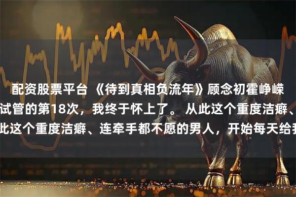 配资股票平台 《待到真相负流年》顾念初霍峥嵘林雪薇 跟性冷淡老公试管的第18次，我终于怀上了。 从此这个重度洁癖、连牵手都不愿的男人，开始每天给我涂妊娠油