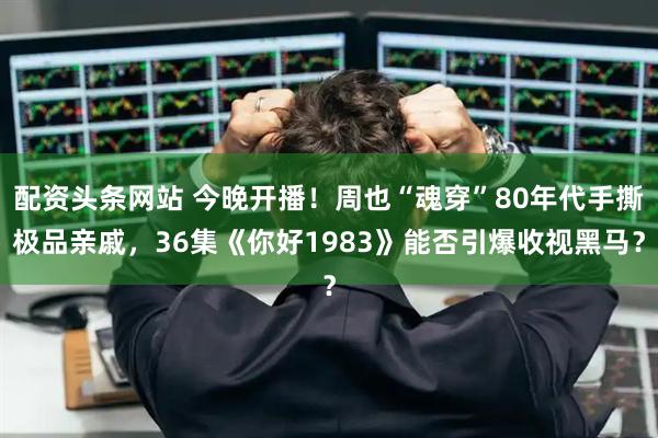 配资头条网站 今晚开播！周也“魂穿”80年代手撕极品亲戚，36集《你好1983》能否引爆收视黑马？
