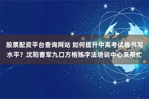 股票配资平台查询网站 如何提升中高考试卷书写水平？沈阳曹军九口方格练字法培训中心来帮忙