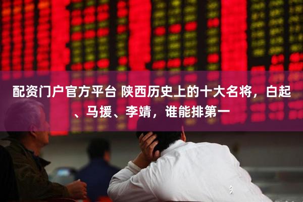 配资门户官方平台 陕西历史上的十大名将,白起、马援、李靖,谁能排第一
