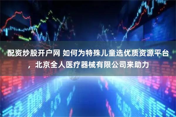 配资炒股开户网 如何为特殊儿童选优质资源平台，北京全人医疗器械有限公司来助力