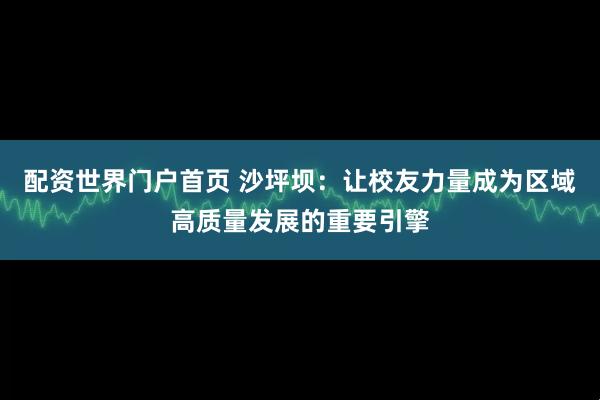 配资世界门户首页 沙坪坝:让校友力量成为区域高质量发展的重要引擎